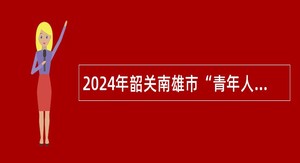 2024年韶关南雄市“青年人才”和民营企业“紧缺专业人才”招聘公告