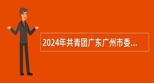 2024年共青团广东广州市委员会直属事业单位广州市团校引进急需人才公告