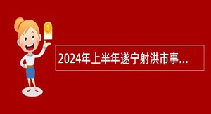 2024年上半年遂宁射洪市事业单位招聘考试公告（171名）
