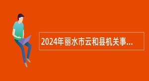 2024年丽水市云和县机关事业单位集中招聘编外用工公告