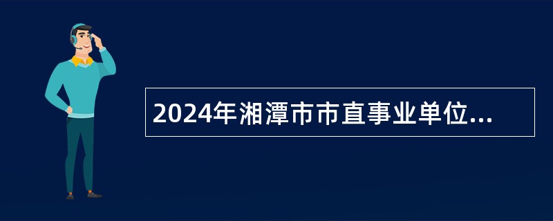 2024年湘潭市市直事业单位引进高层次人才（北京专场）公告