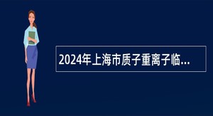 2024年上海市质子重离子临床技术研发中心上海市质子重离子医院招聘公告