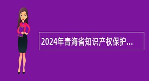 2024年青海省知识产权保护中心招聘高校优秀应届毕业生公告