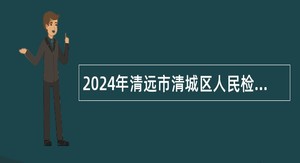 2024年清远市清城区人民检察院招聘专项工作聘员公告
