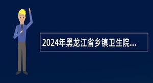 2024年黑龙江省乡镇卫生院招聘医学毕业生公告