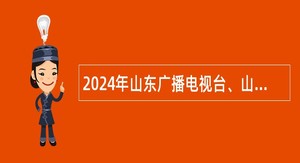 2024年山东广播电视台、山东广电传媒集团校园招聘公告