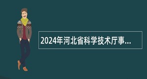 2024年河北省科学技术厅事业单位选聘工作人员公告