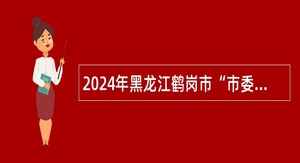 2024年黑龙江鹤岗市“市委书记进校园”引才公告