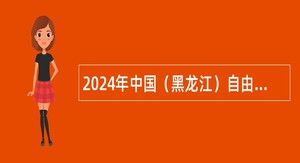 2024年中国（黑龙江）自由贸易试验区哈尔滨片区度招聘公告