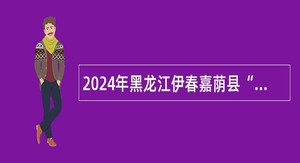 2024年黑龙江伊春嘉荫县“市委书记进校园”引才活动事业单位招聘公告
