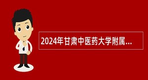 2024年甘肃中医药大学附属医院考核招聘紧缺专业技术人才公告(第二期)