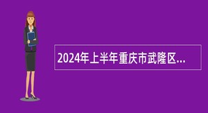 2024年上半年重庆市武隆区事业单位考核招聘紧缺优秀人才公告