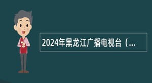 2024年黑龙江广播电视台（黑龙江省全媒体中心）招聘事业单位编制人员公告