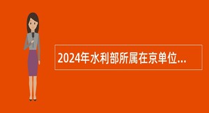 2024年水利部所属在京单位招聘工作人员公告
