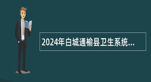 2024年白城通榆县卫生系统专项招聘事业单位工作人员公告