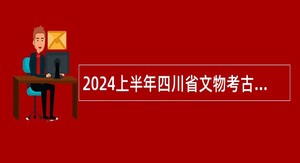 2024上半年四川省文物考古研究院（三星堆研究院、四川石窟寺保护研究院）考核招聘公告
