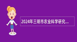 2024年三明市农业科学研究院招聘紧缺急需专业工作人员公告