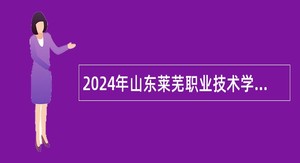 2024年山东莱芜职业技术学院引进急需紧缺专业人才公告