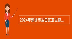 2024年深圳市盐田区卫生健康局选聘专业技术人员公告