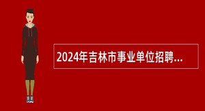 2024年吉林市事业单位招聘工作人员（含基层治理专干）公告（2号）