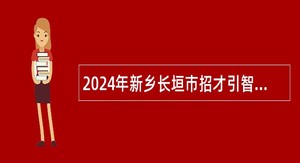 2024年新乡长垣市招才引智招聘2024届高校毕业生公告