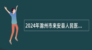2024年滁州市来安县人民医院自主招聘专业技术人员公告