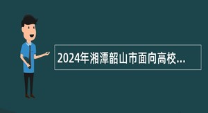 2024年湘潭韶山市面向高校毕业生引进事业单位急需紧缺专业人才公告