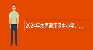 2024年太原迎泽区中小学、幼儿园教师校园招聘公告