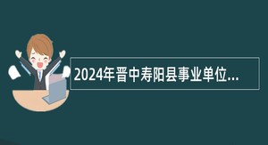 2024年晋中寿阳县事业单位招聘考试公告（44人）