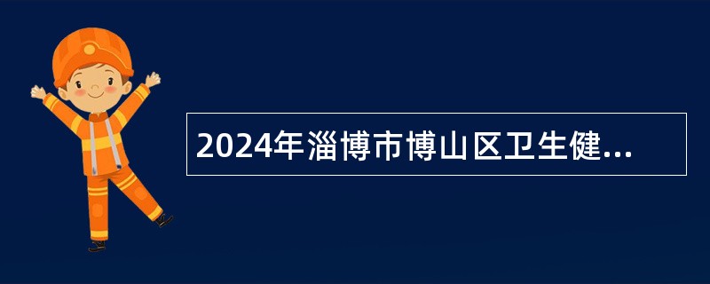 2024年淄博市博山区卫生健康系统事业单位招聘高层次急需紧缺卫生专业技术人才公告