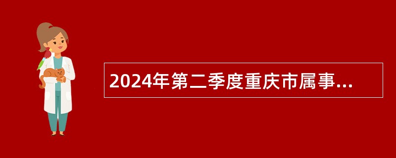 2024年第二季度重庆市属事业单位考核招聘高层次和紧缺人才公告