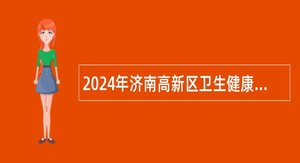 2024年济南高新区卫生健康系统所属事业单位引进急需紧缺专业人才公告