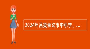2024年吕梁孝义市中小学、幼儿园招才引智公告
