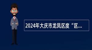 2024年大庆市龙凤区度“区委书记进校园”人才引进公告