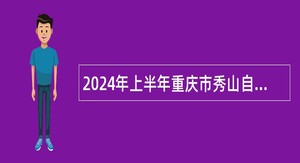 2024年上半年重庆市秀山自治县事业单位招聘考试公告（132名）