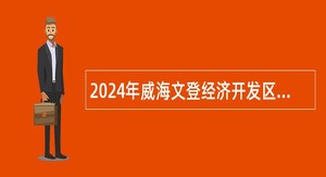 2024年威海文登经济开发区管理委员会选聘聘任制工作人员公告