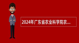 2024年广东省农业科学院农业经济与信息研究所招聘劳动合同制工作人员公告