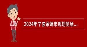 2024年宁波余姚市规划测绘设计院招聘编外员工公告