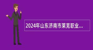 2024年山东济南市莱芜职业中等专业学校招聘公告