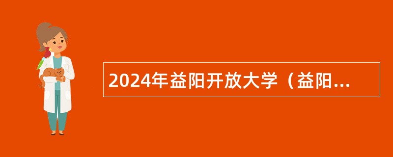 2024年益阳开放大学（益阳教育学院）引进紧缺（急需）专业人才和招聘事业单位人员公告