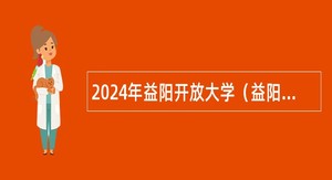 2024年益阳开放大学（益阳教育学院）引进紧缺（急需）专业人才和招聘事业单位人员公告