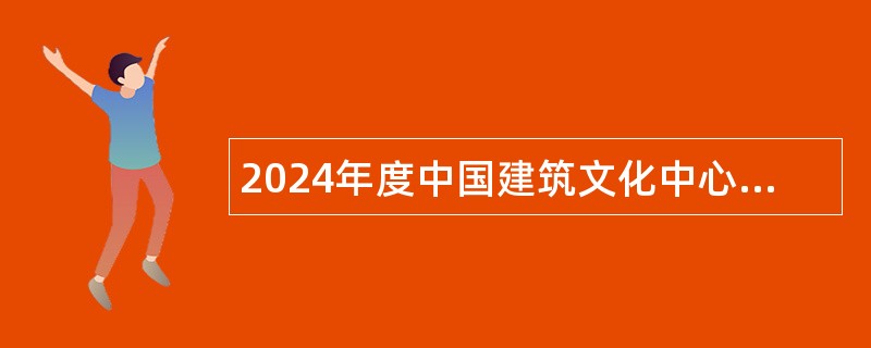 2024年度中国建筑文化中心招聘应届毕业生公告