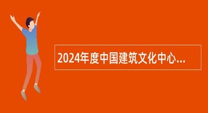 2024年度中国建筑文化中心招聘应届毕业生公告