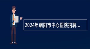 2024年朝阳市中心医院招聘硕士及以上学历研究生公告