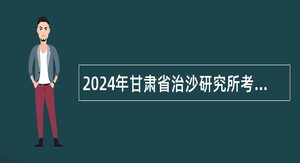 2024年甘肃省治沙研究所考核招聘博士研究生公告