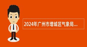 2024年广州市增城区气象局下属事业单位第一次招用聘员公告