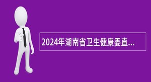 2024年湖南省卫生健康委直属事业单位第二批高层次人才招聘公告