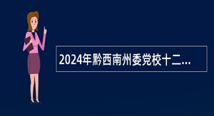 2024年黔西南州委党校十二届人博会引进高层次、急需紧缺人才测评公告