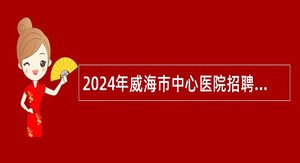 2024年威海市中心医院招聘急需紧缺专业技术人才公告