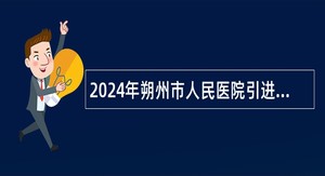 2024年朔州市人民医院引进急需紧缺专业人才公告